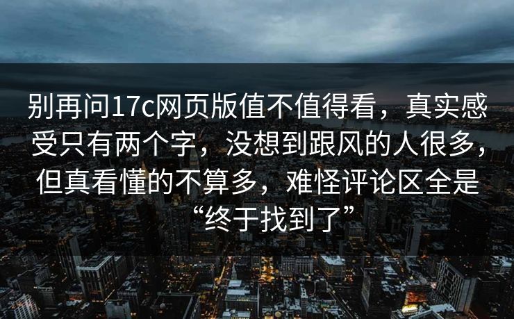 别再问17c网页版值不值得看，真实感受只有两个字，没想到跟风的人很多，但真看懂的不算多，难怪评论区全是“终于找到了”