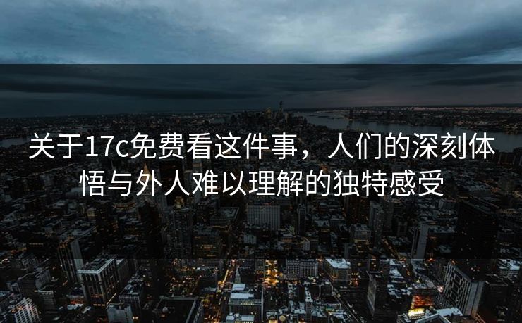 关于17c免费看这件事，人们的深刻体悟与外人难以理解的独特感受