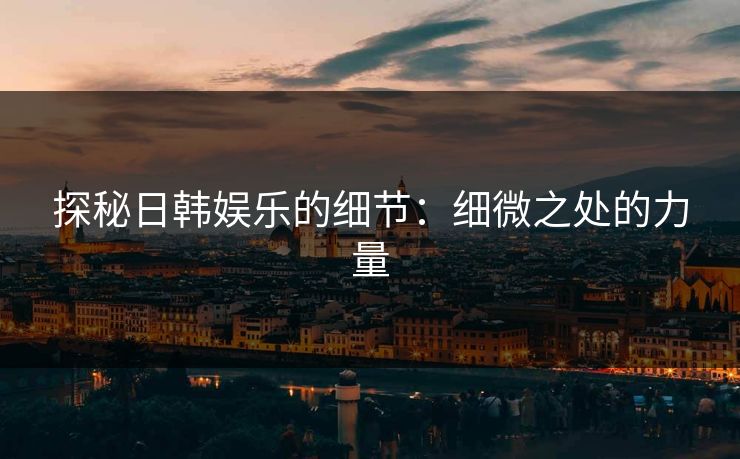探秘日韩娱乐的细节：细微之处的力量