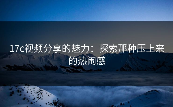 17c视频分享的魅力：探索那种压上来的热闹感