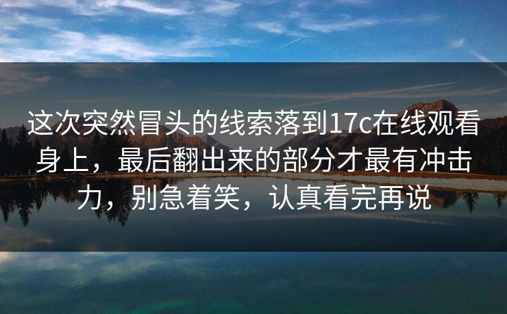 这次突然冒头的线索落到17c在线观看身上，最后翻出来的部分才最有冲击力，别急着笑，认真看完再说