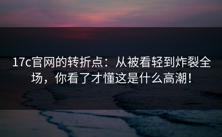 17c官网的转折点：从被看轻到炸裂全场，你看了才懂这是什么高潮！