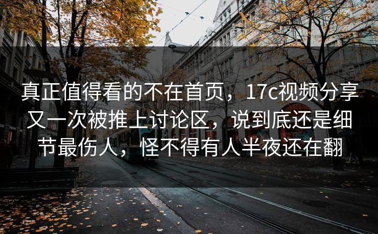 真正值得看的不在首页，17c视频分享又一次被推上讨论区，说到底还是细节最伤人，怪不得有人半夜还在翻