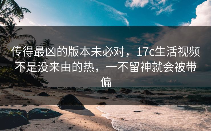 传得最凶的版本未必对，17c生活视频不是没来由的热，一不留神就会被带偏
