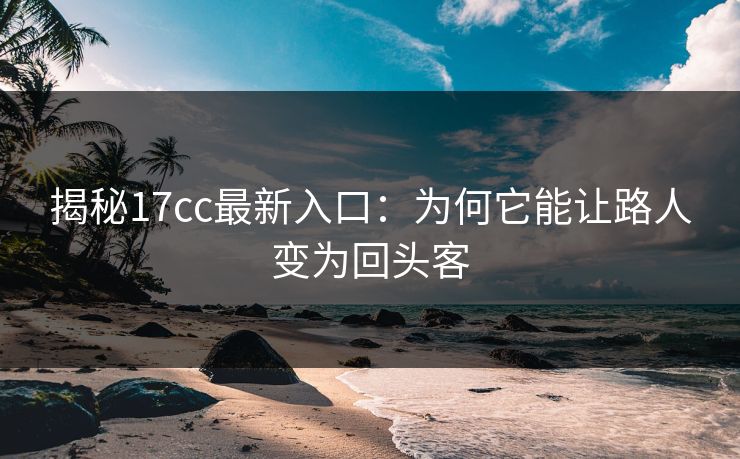 揭秘17cc最新入口：为何它能让路人变为回头客