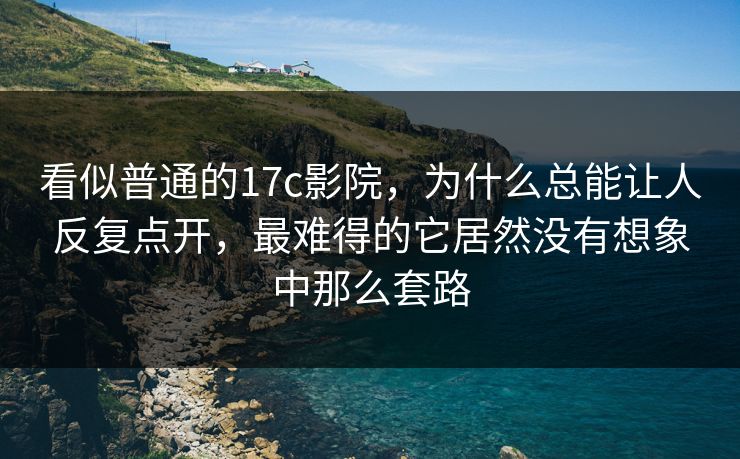 看似普通的17c影院，为什么总能让人反复点开，最难得的它居然没有想象中那么套路