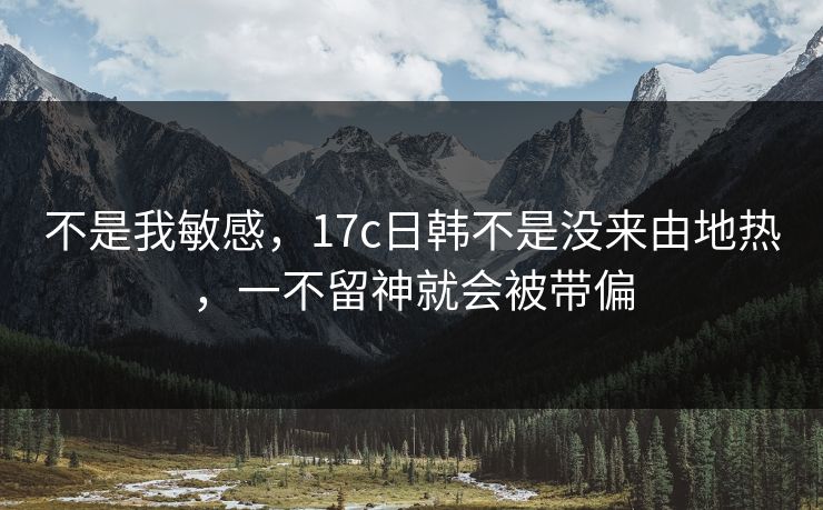 不是我敏感，17c日韩不是没来由地热，一不留神就会被带偏