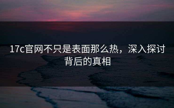 17c官网不只是表面那么热，深入探讨背后的真相