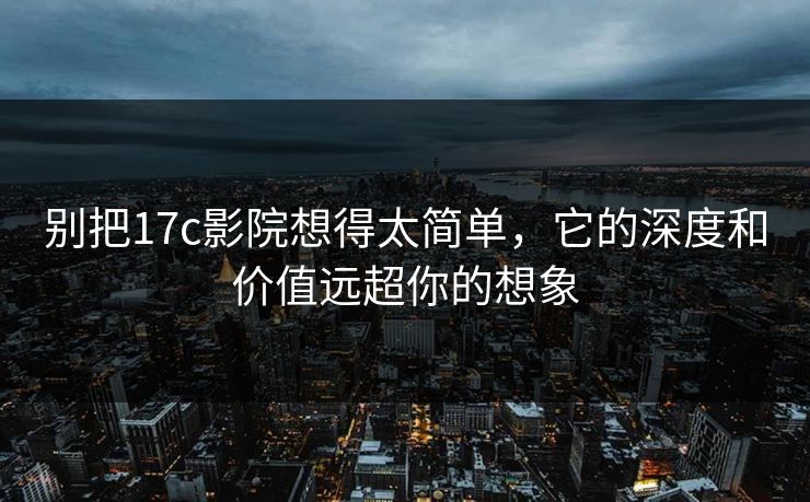 别把17c影院想得太简单，它的深度和价值远超你的想象