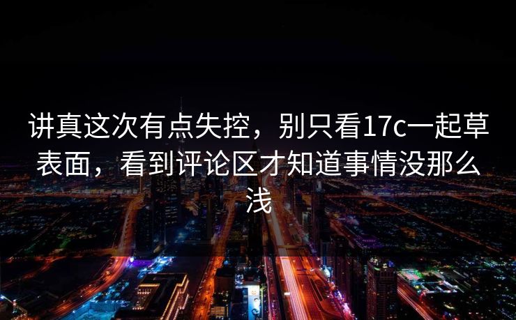 讲真这次有点失控,别只看17c一起草表面,看到评论区才知道事情没那么浅 讲真这次有点失控,别只看17c一起草表面,看到评论区才知道事情没那么浅