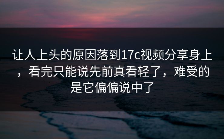 让人上头的原因落到17c视频分享身上，看完只能说先前真看轻了，难受的是它偏偏说中了