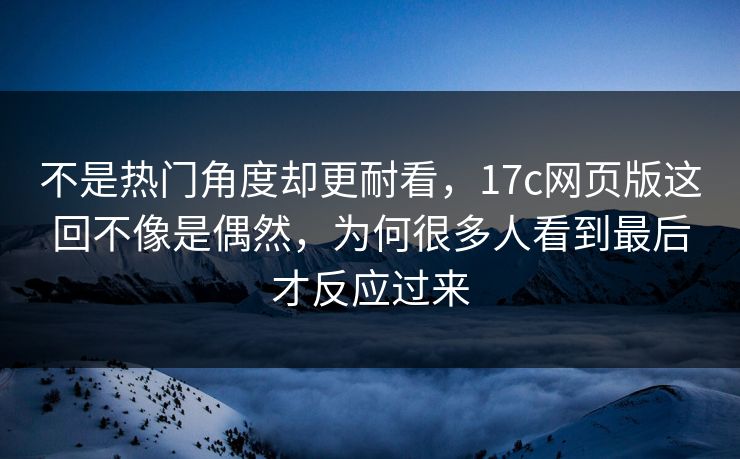 不是热门角度却更耐看，17c网页版这回不像是偶然，为何很多人看到最后才反应过来