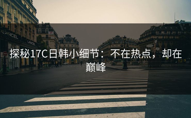 探秘17C日韩小细节：不在热点，却在巅峰