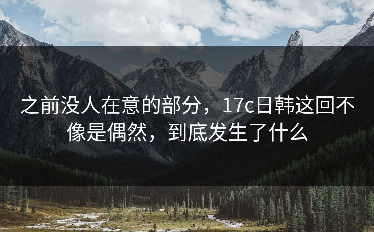 之前没人在意的部分,17c日韩这回不像是偶然,到底发生了什么