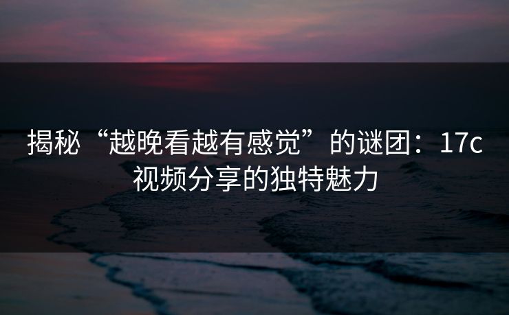 揭秘“越晚看越有感觉”的谜团：17c视频分享的独特魅力