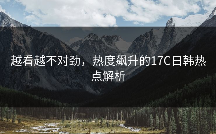 越看越不对劲,热度飙升的17C日韩热点解析 越看越不对劲,热度飙升的17C日韩热点解析