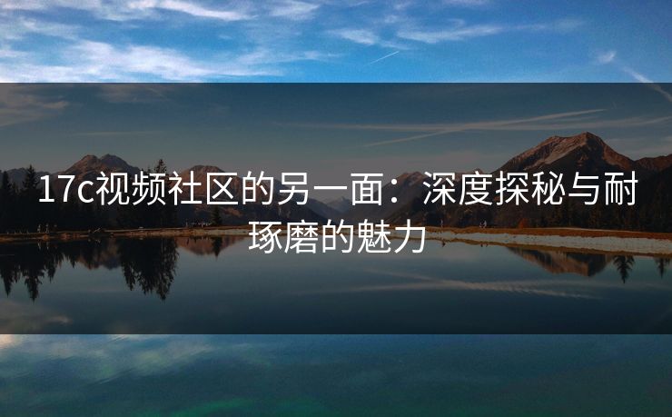 17c视频社区的另一面:深度探秘与耐琢磨的魅力