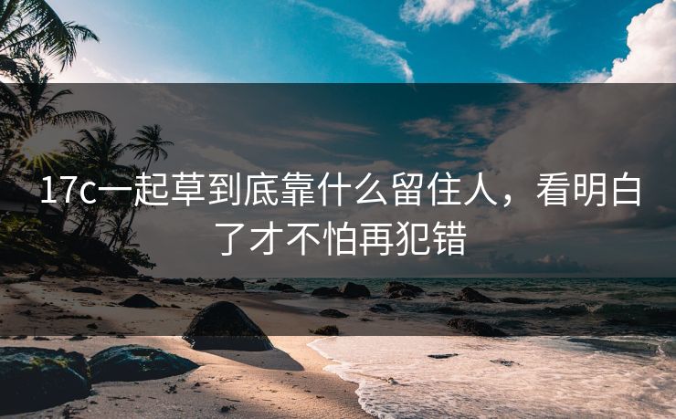 17c一起草到底靠什么留住人，看明白了才不怕再犯错
