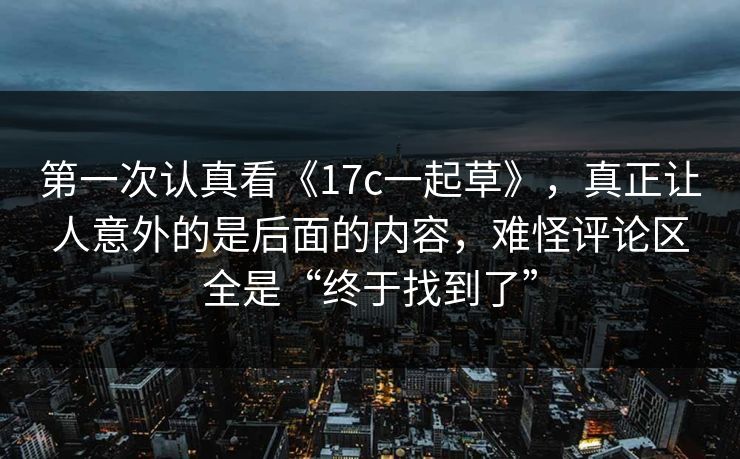 第一次认真看《17c一起草》，真正让人意外的是后面的内容，难怪评论区全是“终于找到了”