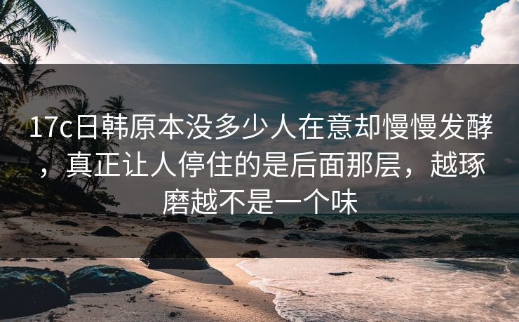 17c日韩原本没多少人在意却慢慢发酵，真正让人停住的是后面那层，越琢磨越不是一个味