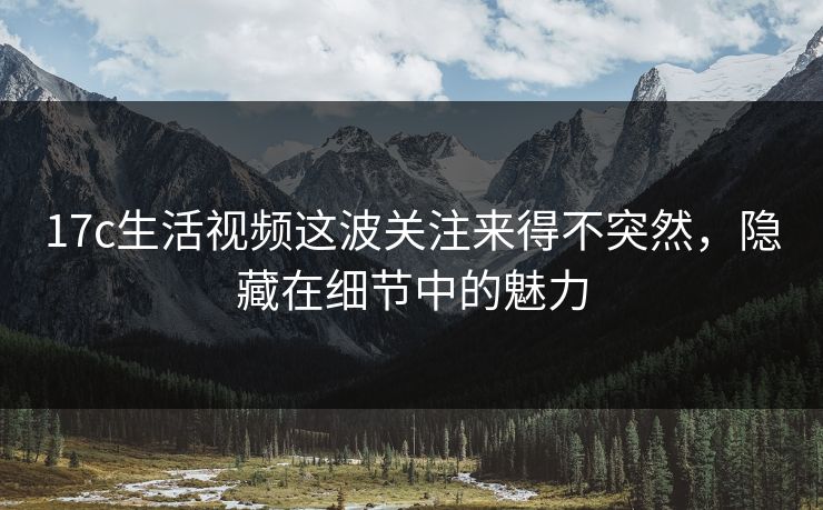 17c生活视频这波关注来得不突然，隐藏在细节中的魅力
