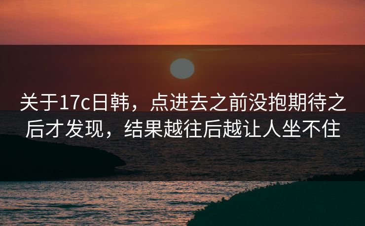 关于17c日韩，点进去之前没抱期待之后才发现，结果越往后越让人坐不住