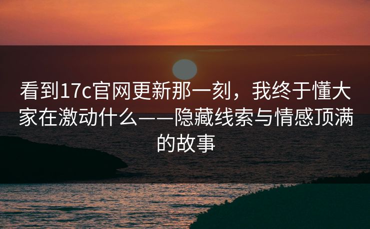 看到17c官网更新那一刻,我终于懂大家在激动什么——隐藏线索与情感顶满的故事 看到17c官网更新那一刻,我终于懂大家在激动什么——隐藏线索与情感顶满的故事