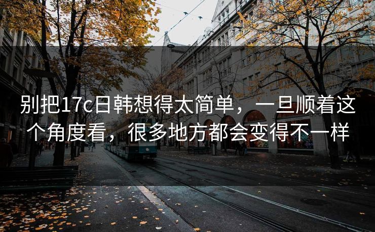 别把17c日韩想得太简单，一旦顺着这个角度看，很多地方都会变得不一样