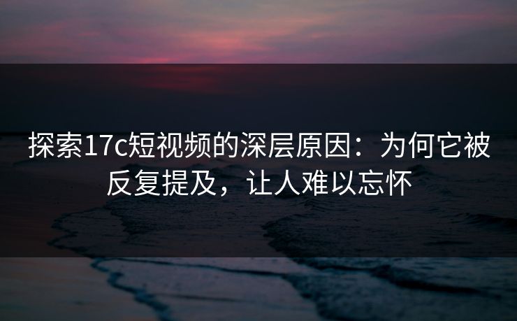 探索17c短视频的深层原因：为何它被反复提及，让人难以忘怀