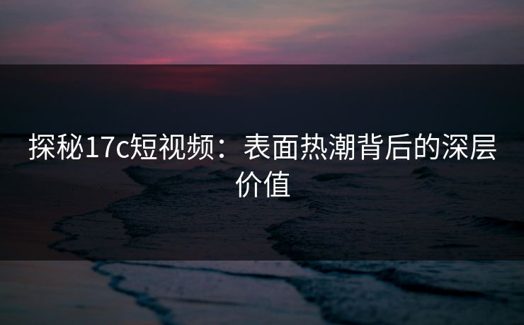 探秘17c短视频：表面热潮背后的深层价值