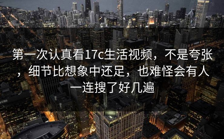 第一次认真看17c生活视频，不是夸张，细节比想象中还足，也难怪会有人一连搜了好几遍