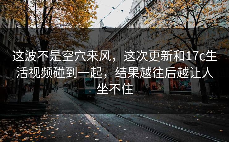 这波不是空穴来风，这次更新和17c生活视频碰到一起，结果越往后越让人坐不住