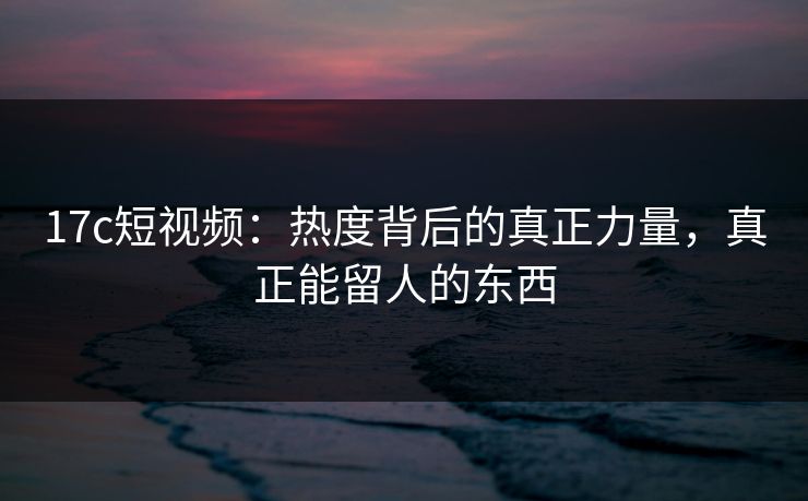 17c短视频:热度背后的真正力量,真正能留人的东西 17c短视频:热度背后的真正力量,真正能留人的东西