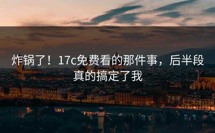 炸锅了!17c免费看的那件事,后半段真的搞定了我 炸锅了!17c免费看的那件事,后半段真的搞定了我