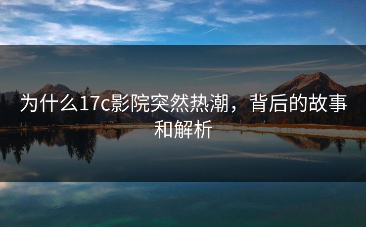 为什么17c影院突然热潮,背后的故事和解析 为什么17c影院突然热潮,背后的故事和解析