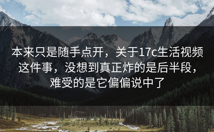 本来只是随手点开，关于17c生活视频这件事，没想到真正炸的是后半段，难受的是它偏偏说中了