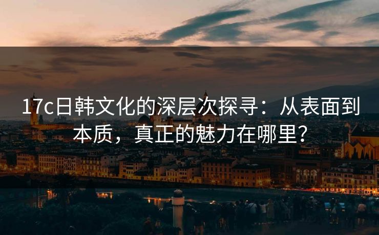17c日韩文化的深层次探寻：从表面到本质，真正的魅力在哪里？