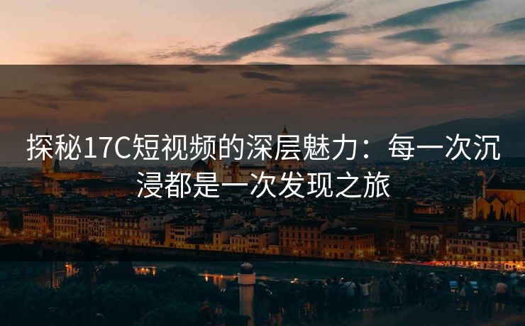 探秘17C短视频的深层魅力：每一次沉浸都是一次发现之旅