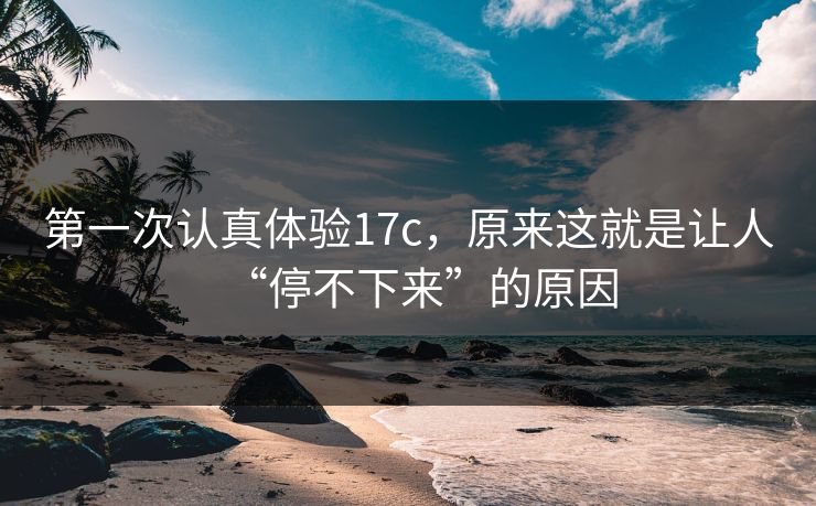第一次认真体验17c，原来这就是让人“停不下来”的原因
