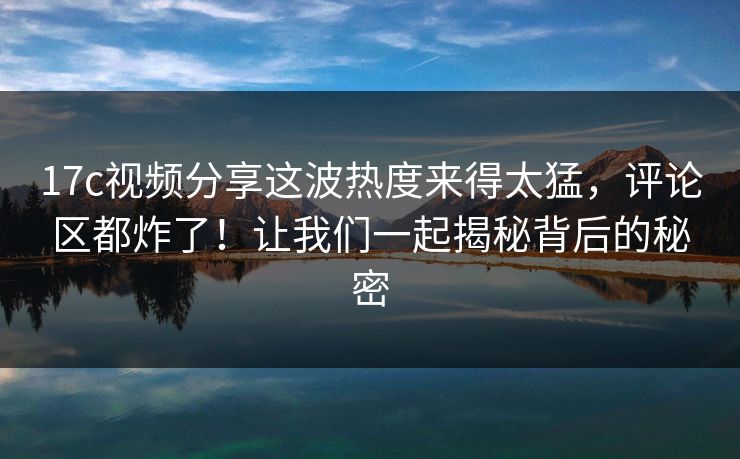 17c视频分享这波热度来得太猛,评论区都炸了!让我们一起揭秘背后的秘密 17c视频分享这波热度来得太猛,评论区都炸了!让我们一起揭秘背后的秘密