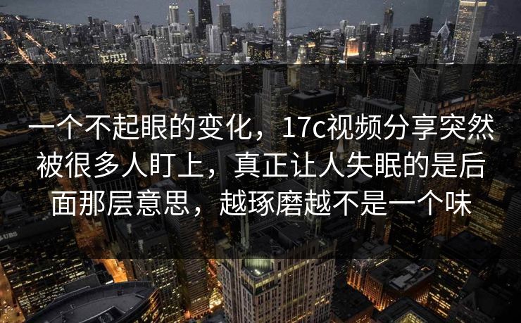 一个不起眼的变化,17c视频分享突然被很多人盯上,真正让人失眠的是后面那层意思,越琢磨越不是一个味 一个不起眼的变化,17c视频分享突然被很多人盯上,真正让人失眠的是后面那层意思,越琢磨越不是一个味