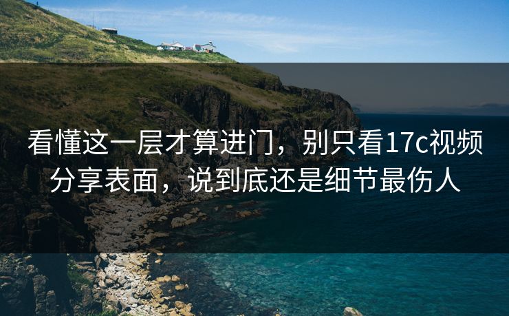 看懂这一层才算进门,别只看17c视频分享表面,说到底还是细节最伤人 看懂这一层才算进门,别只看17c视频分享表面,说到底还是细节最伤人
