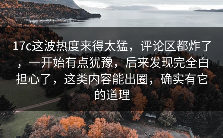 17c这波热度来得太猛，评论区都炸了，一开始有点犹豫，后来发现完全白担心了，这类内容能出圈，确实有它的道理