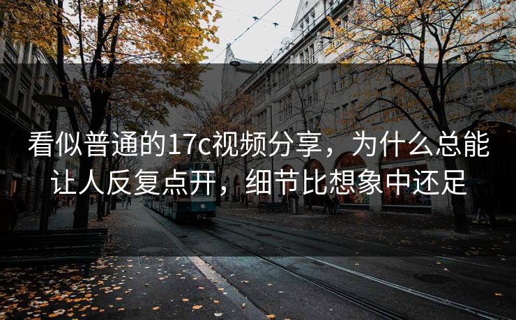 看似普通的17c视频分享,为什么总能让人反复点开,细节比想象中还足 看似普通的17c视频分享,为什么总能让人反复点开,细节比想象中还足