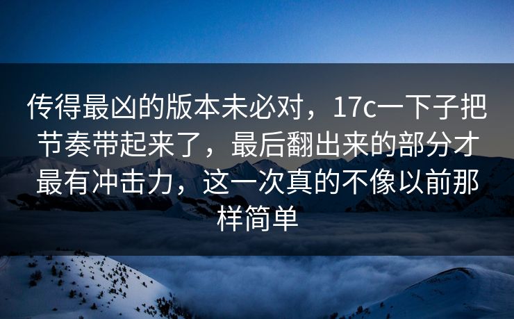 传得最凶的版本未必对,17c一下子把节奏带起来了,最后翻出来的部分才最有冲击力,这一次真的不像以前那样简单 传得最凶的版本未必对,17c一下子把节奏带起来了,最后翻出来的部分才最有冲击力,这一次真的不像以前那样简单