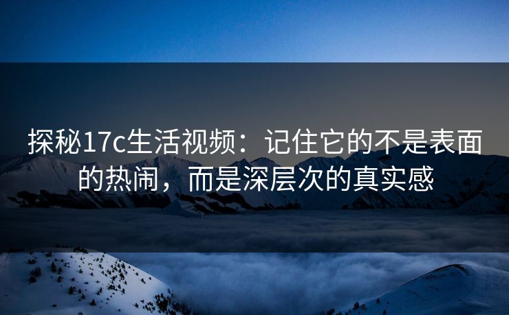 探秘17c生活视频：记住它的不是表面的热闹，而是深层次的真实感