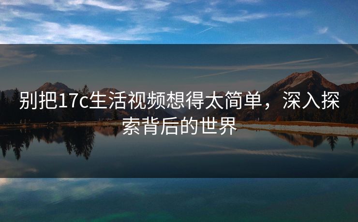 别把17c生活视频想得太简单,深入探索背后的世界 别把17c生活视频想得太简单,深入探索背后的世界