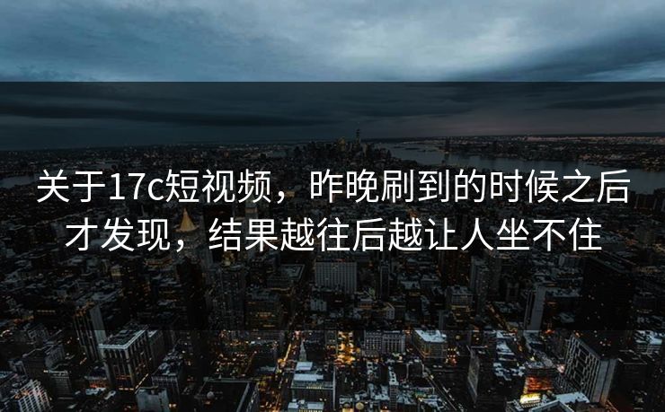 关于17c短视频，昨晚刷到的时候之后才发现，结果越往后越让人坐不住