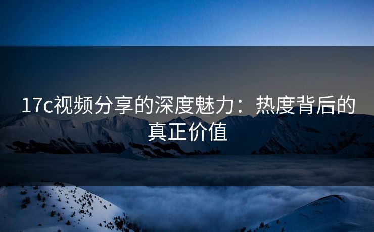 17c视频分享的深度魅力：热度背后的真正价值