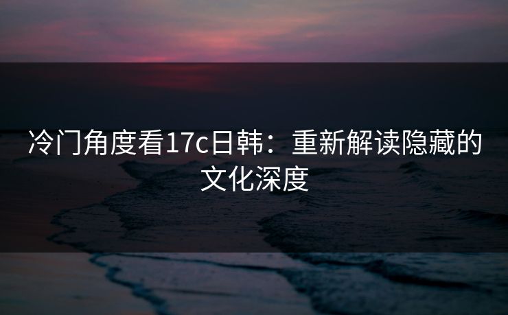 冷门角度看17c日韩:重新解读隐藏的文化深度